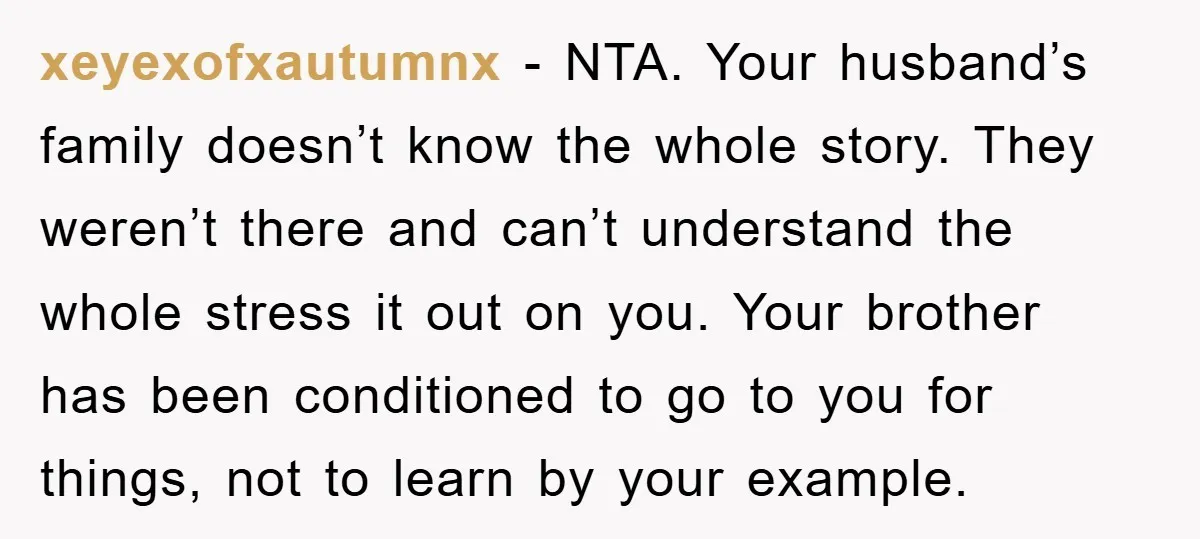 xeyexofxautumnx − NTA. Your husband’s family doesn’t know the whole story. They weren’t there and can’t understand the whole stress it out on you. Your brother has been conditioned to...