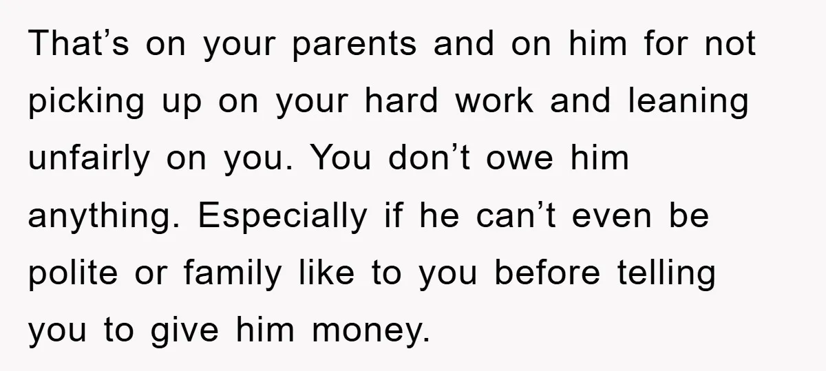 That’s on your parents and on him for not picking up on your hard work and leaning unfairly on you. You don’t owe him anything. Especially if he can’t even...