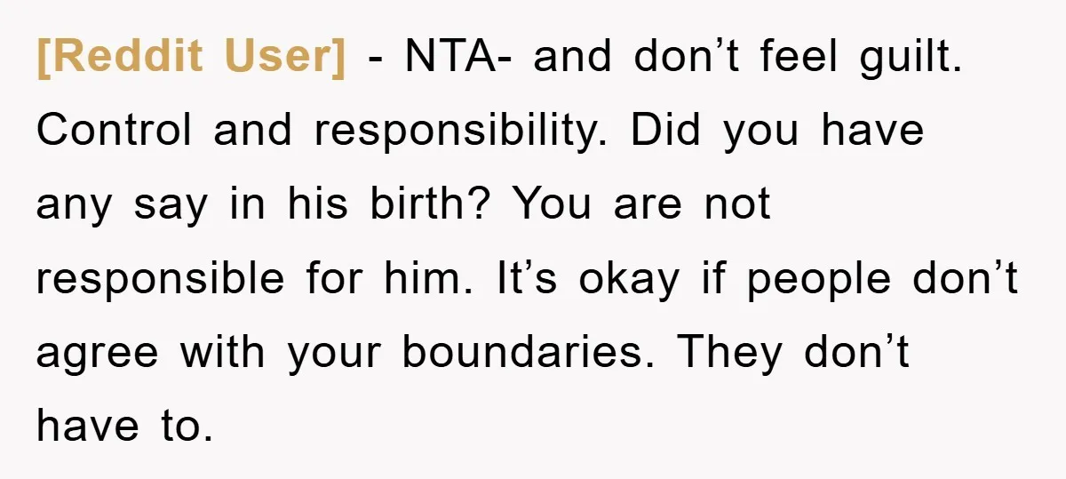 [Reddit User] − NTA- and don’t feel guilt. Control and responsibility. Did you have any say in his birth? You are not responsible for him. It’s okay if people don’t...
