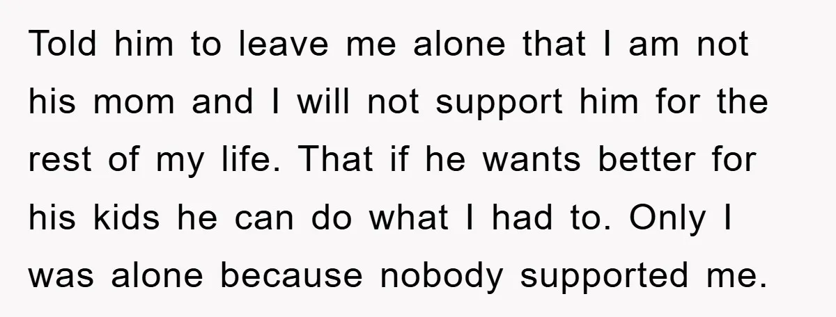 Told him to leave me alone that I am not his mom and I will not support him for the rest of my life. That if he wants better for...