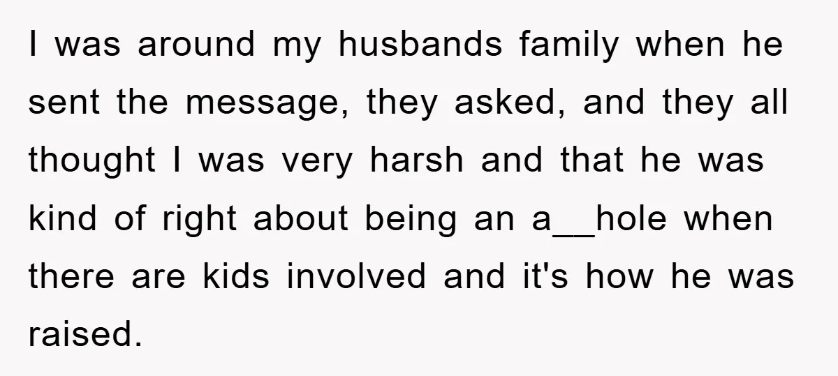 I was around my husbands family when he sent the message, they asked, and they all thought I was very harsh and that he was kind of right about being...