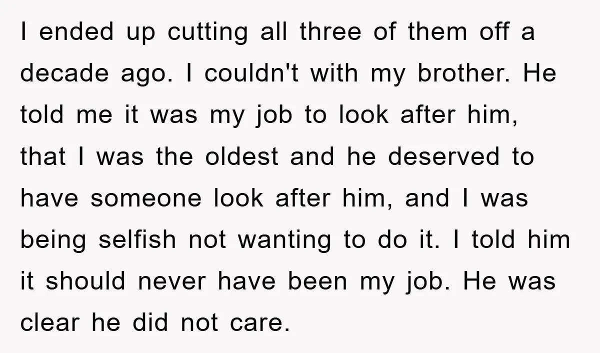 I ended up cutting all three of them off a decade ago. I couldn't with my brother. He told me it was my job to look after him, that I...
