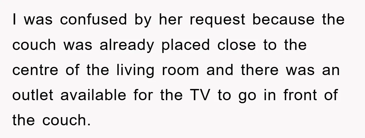 I was confused by her request because the couch was already placed close to the centre of the living room and there was an outlet available for the TV to...