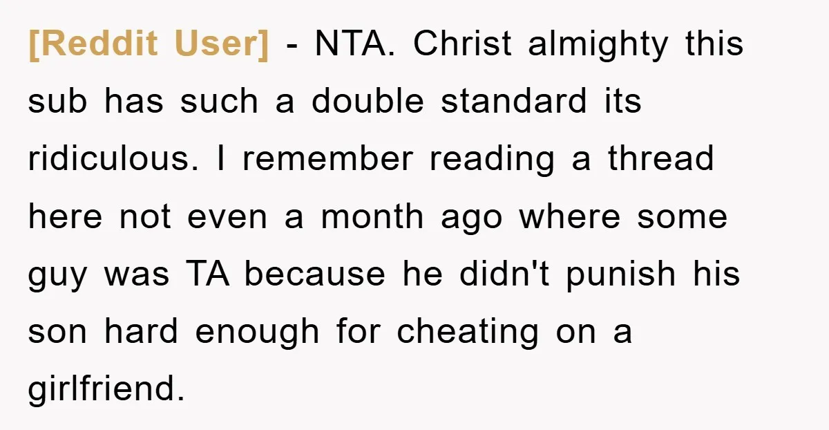 [Reddit User] − NTA. Christ almighty this sub has such a double standard its ridiculous. I remember reading a thread here not even a month ago where some guy was...