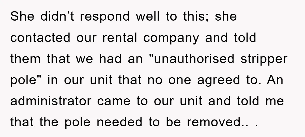 She didn’t respond well to this; she contacted our rental company and told them that we had an "unauthorised stripper pole" in our unit that no one agreed to. An...