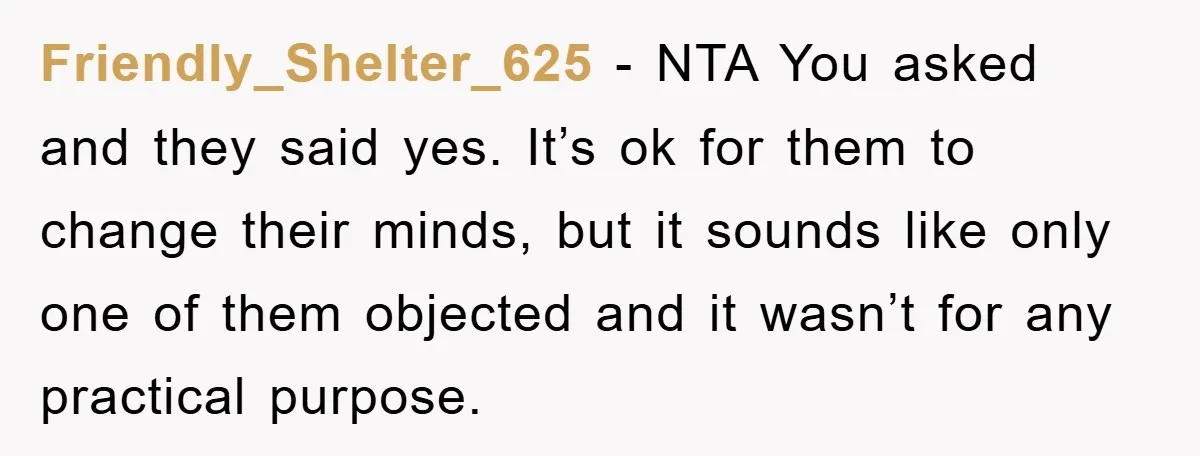 Friendly_Shelter_625 − NTA You asked and they said yes. It’s ok for them to change their minds, but it sounds like only one of them objected and it wasn’t for...