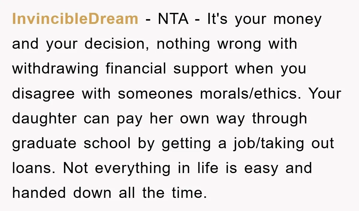 InvincibleDream − NTA - It's your money and your decision, nothing wrong with withdrawing financial support when you disagree with someones morals/ethics. Your daughter can pay her own way through...