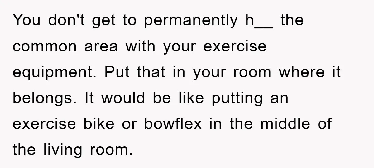You don't get to permanently h__ the common area with your exercise equipment. Put that in your room where it belongs. It would be like putting an exercise bike or...