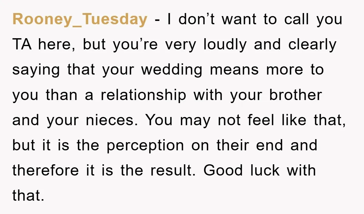 Rooney_Tuesday − I don’t want to call you TA here, but you’re very loudly and clearly saying that your wedding means more to you than a relationship with your brother...