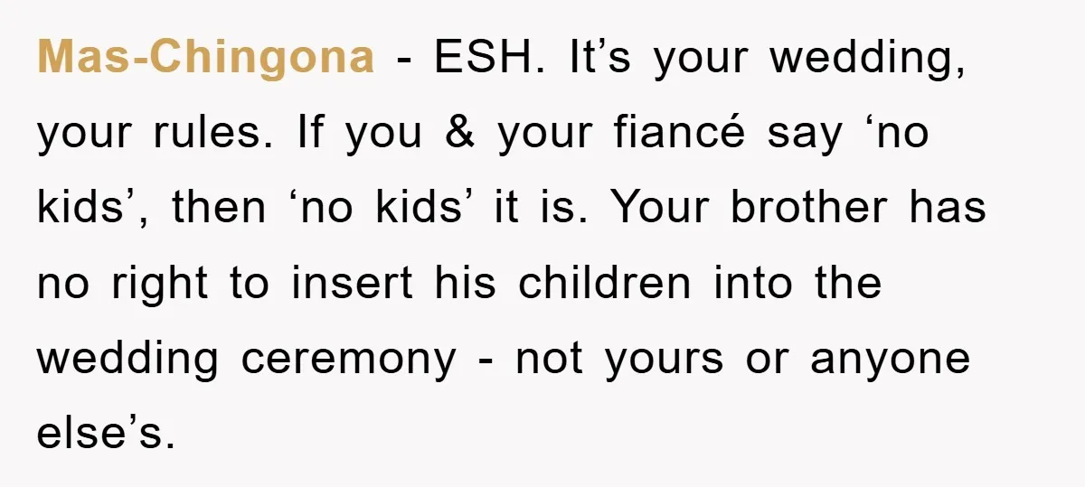 Mas-Chingona − ESH. It’s your wedding, your rules. If you & your fiancé say ‘no kids’, then ‘no kids’ it is. Your brother has no right to insert his children...