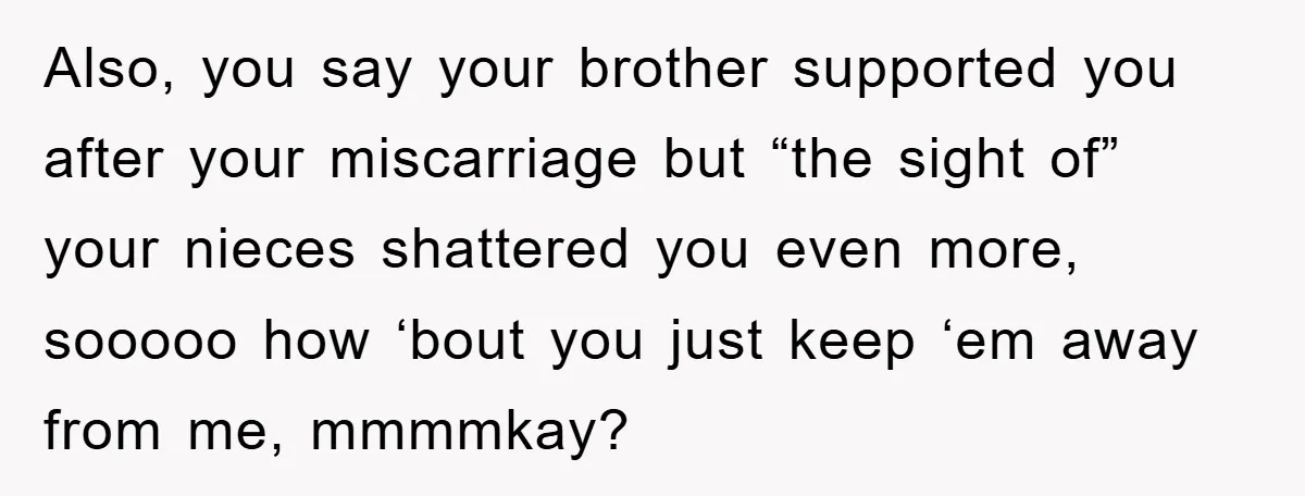 Also, you say your brother supported you after your miscarriage but “the sight of” your nieces shattered you even more, sooooo how ‘bout you just keep ‘em away from me,...