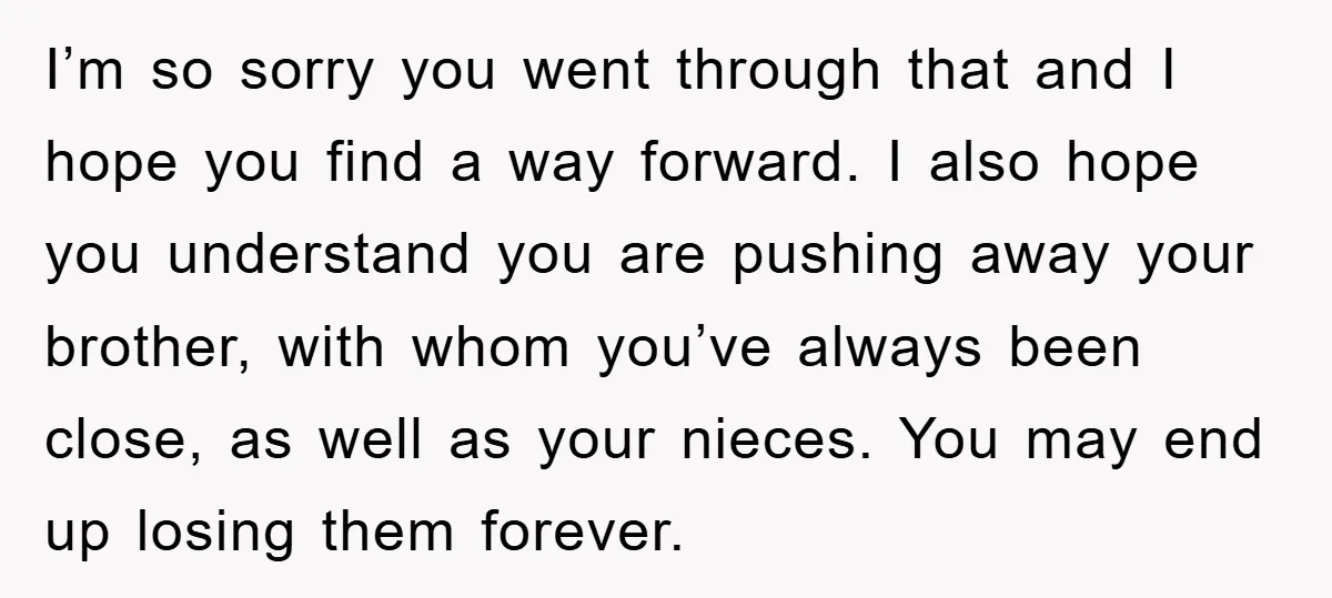 I’m so sorry you went through that and I hope you find a way forward. I also hope you understand you are pushing away your brother, with whom you’ve always...