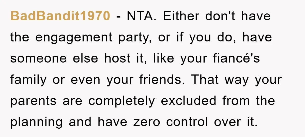 BadBandit1970 − NTA. Either don't have the engagement party, or if you do, have someone else host it, like your fiancé's family or even your friends. That way your parents...