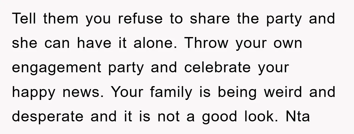 Tell them you refuse to share the party and she can have it alone. Throw your own engagement party and celebrate your happy news. Your family is being weird and...