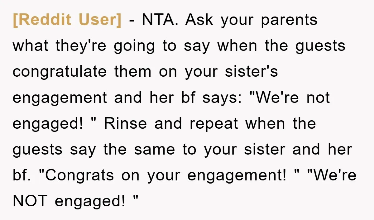 [Reddit User] − NTA. Ask your parents what they're going to say when the guests congratulate them on your sister's engagement and her bf says: "We're not engaged! " Rinse...