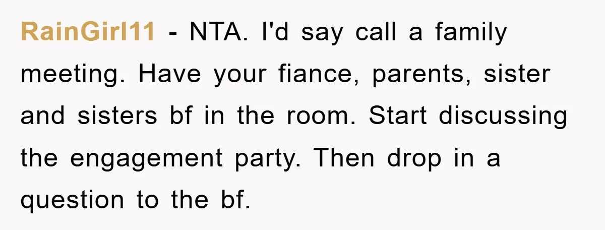 RainGirl11 − NTA. I'd say call a family meeting. Have your fiance, parents, sister and sisters bf in the room. Start discussing the engagement party. Then drop in a question...