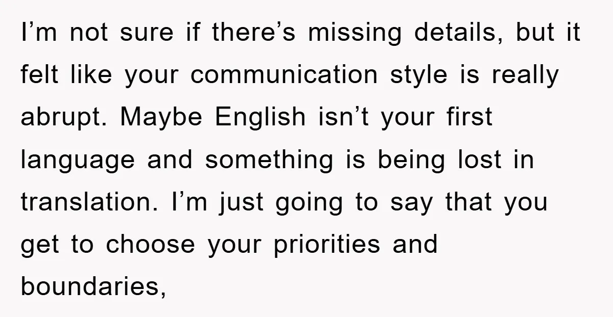 I’m not sure if there’s missing details, but it felt like your communication style is really abrupt. Maybe English isn’t your first language and something is being lost in translation....