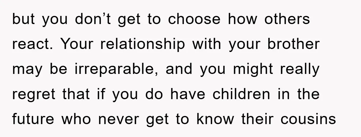 but you don’t get to choose how others react. Your relationship with your brother may be irreparable, and you might really regret that if you do have children in the...