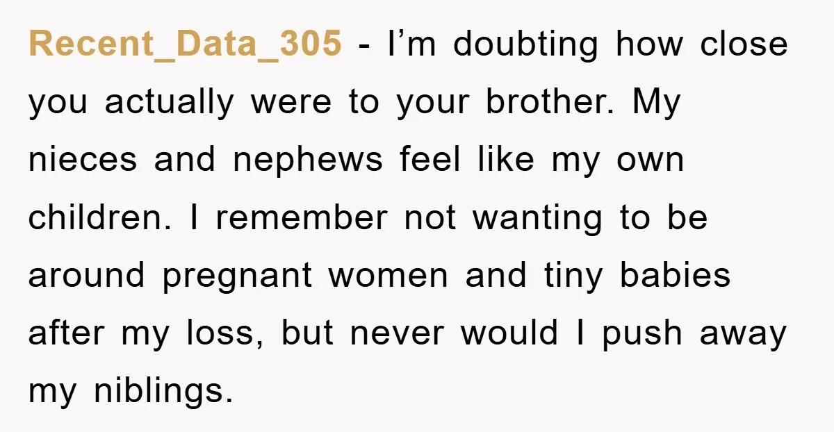 Recent_Data_305 − I’m doubting how close you actually were to your brother. My nieces and nephews feel like my own children. I remember not wanting to be around pregnant women...