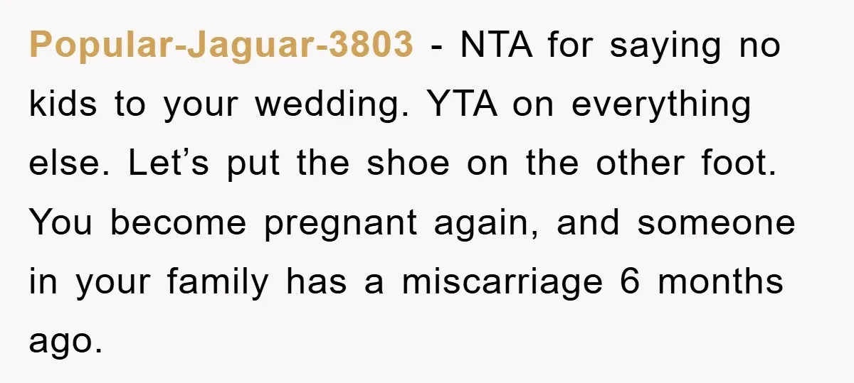 Popular-Jaguar-3803 − NTA for saying no kids to your wedding. YTA on everything else. Let’s put the shoe on the other foot. You become pregnant again, and someone in your...