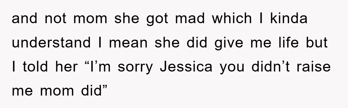 and not mom she got mad which I kinda understand I mean she did give me life but I told her “I’m sorry Jessica you didn’t raise me mom did”