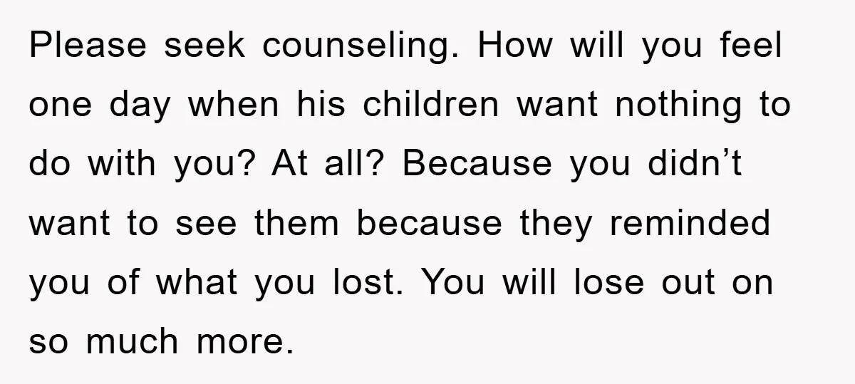 Please seek counseling. How will you feel one day when his children want nothing to do with you? At all? Because you didn’t want to see them because they reminded...