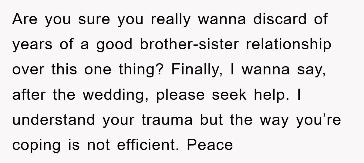 Are you sure you really wanna discard of years of a good brother-sister relationship over this one thing? Finally, I wanna say, after the wedding, please seek help. I understand...