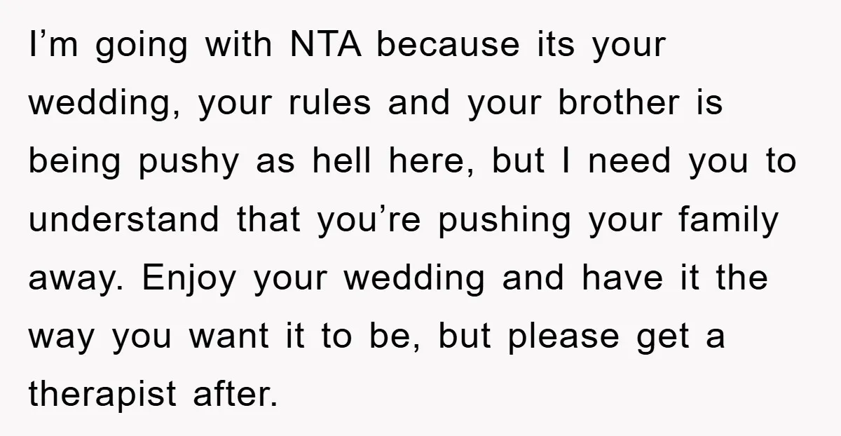 I’m going with NTA because its your wedding, your rules and your brother is being pushy as hell here, but I need you to understand that you’re pushing your family...