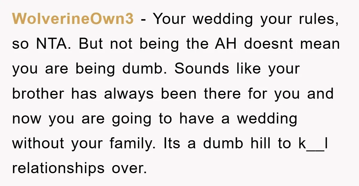 WolverineOwn3 − Your wedding your rules, so NTA. But not being the AH doesnt mean you are being dumb. Sounds like your brother has always been there for you and...