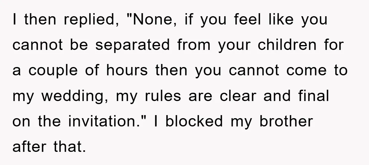 I then replied, "None, if you feel like you cannot be separated from your children for a couple of hours then you cannot come to my wedding, my rules are...