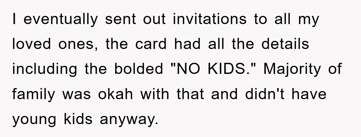 I eventually sent out invitations to all my loved ones, the card had all the details including the bolded "NO KIDS." Majority of family was okah with that and didn't...