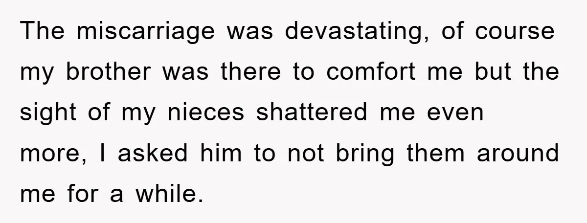 The miscarriage was devastating, of course my brother was there to comfort me but the sight of my nieces shattered me even more, I asked him to not bring them...