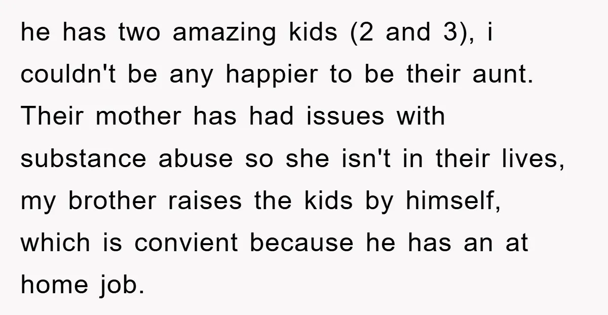 he has two amazing kids (2 and 3), i couldn't be any happier to be their aunt. Their mother has had issues with substance abuse so she isn't in their...