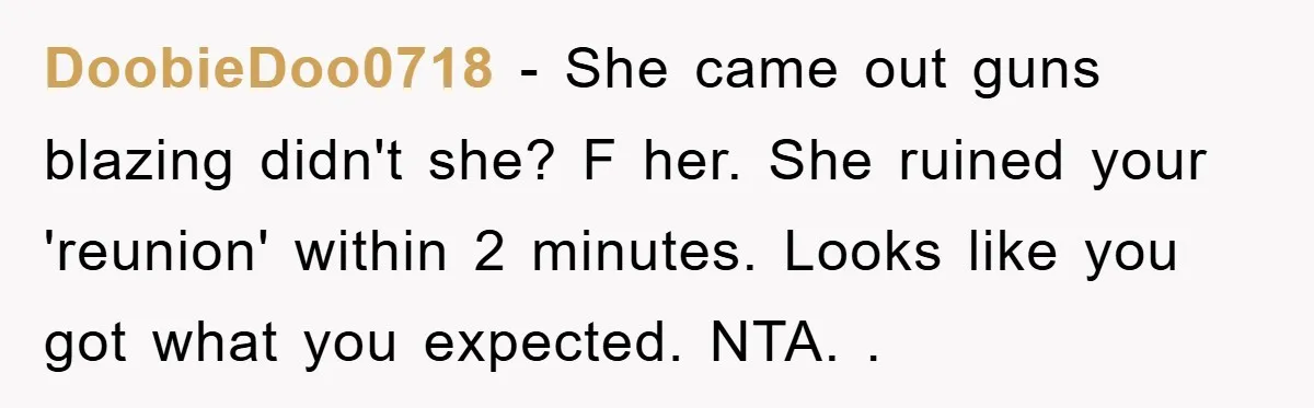 DoobieDoo0718 − She came out guns blazing didn't she? F her. She ruined your 'reunion' within 2 minutes. Looks like you got what you expected. NTA. .