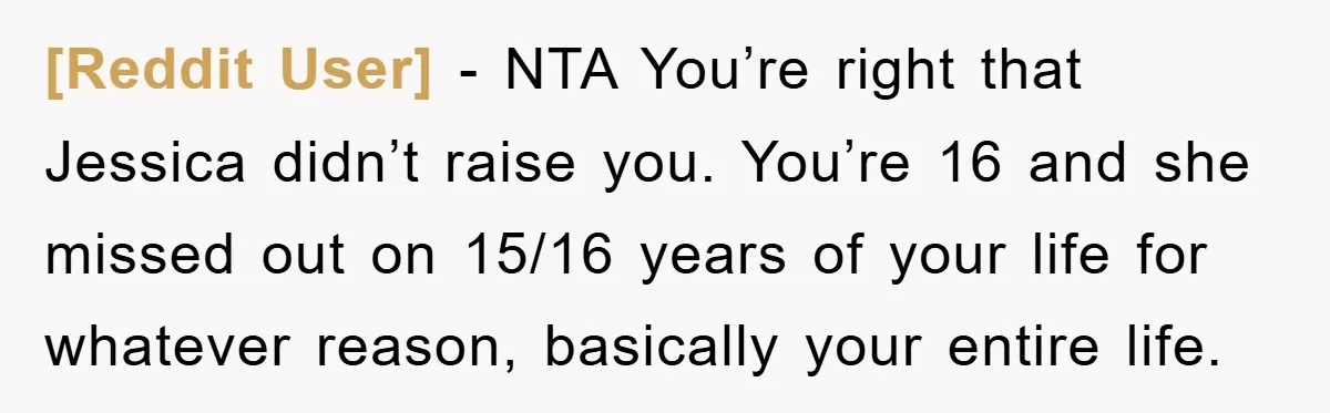 [Reddit User] − NTA You’re right that Jessica didn’t raise you. You’re 16 and she missed out on 15/16 years of your life for whatever reason, basically your entire life.