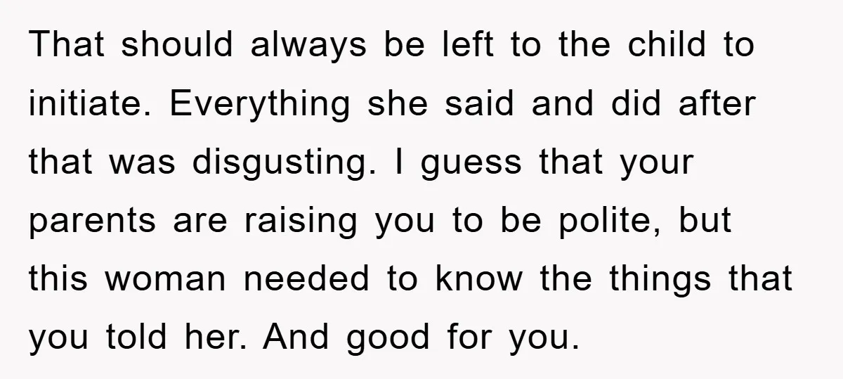 That should always be left to the child to initiate. Everything she said and did after that was disgusting. I guess that your parents are raising you to be polite,...