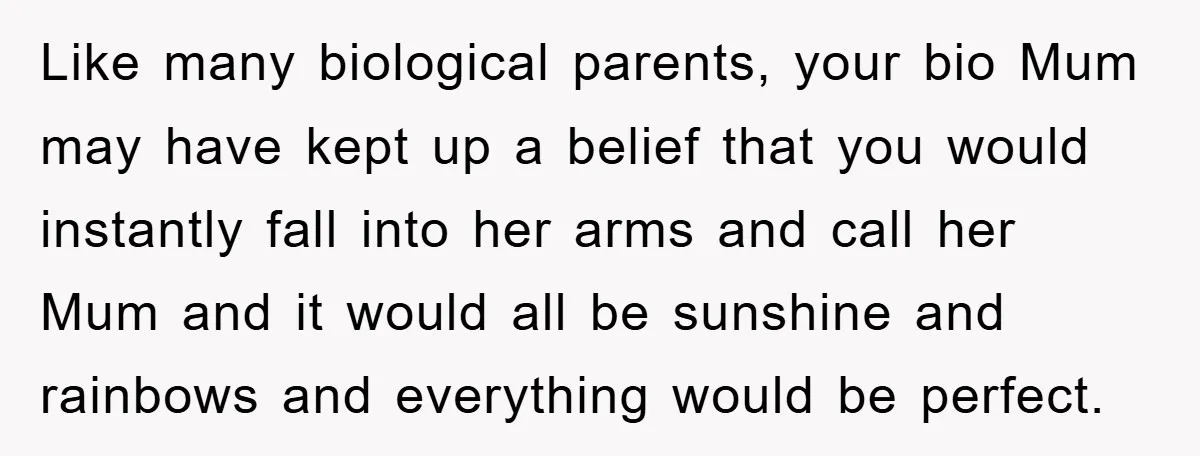 Like many biological parents, your bio Mum may have kept up a belief that you would instantly fall into her arms and call her Mum and it would all be...