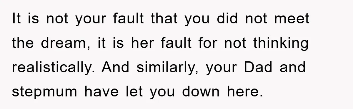 It is not your fault that you did not meet the dream, it is her fault for not thinking realistically. And similarly, your Dad and stepmum have let you down...
