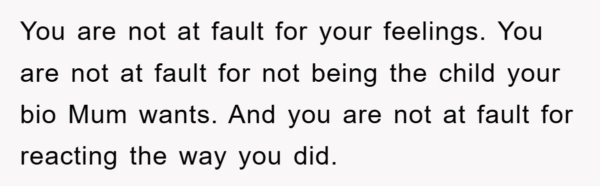 You are not at fault for your feelings. You are not at fault for not being the child your bio Mum wants. And you are not at fault for reacting...