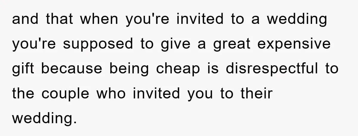 and that when you're invited to a wedding you're supposed to give a great expensive gift because being cheap is disrespectful to the couple who invited you to their wedding.