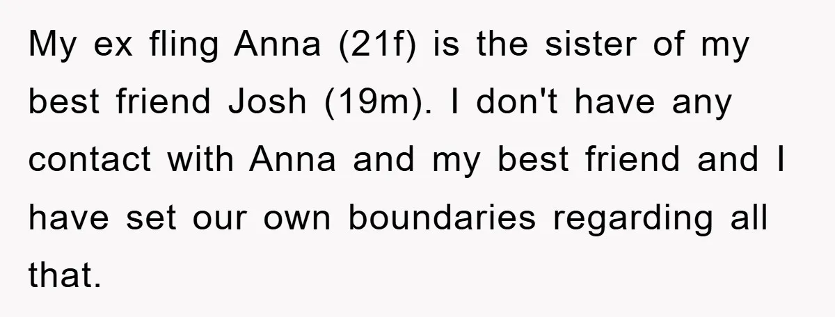 My ex fling Anna (21f) is the sister of my best friend Josh (19m). I don't have any contact with Anna and my best friend and I have set our...