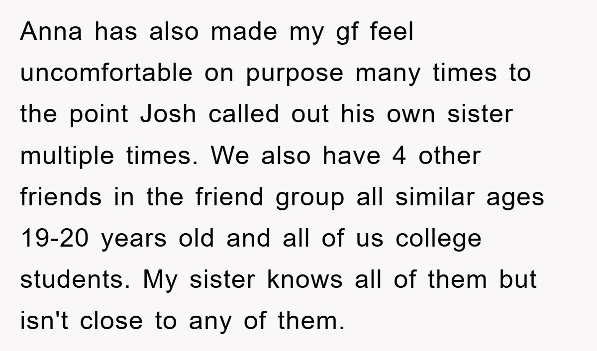 Anna has also made my gf feel uncomfortable on purpose many times to the point Josh called out his own sister multiple times. We also have 4 other friends in...