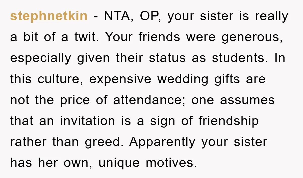stephnetkin − NTA, OP, your sister is really a bit of a twit. Your friends were generous, especially given their status as students. In this culture, expensive wedding gifts are...