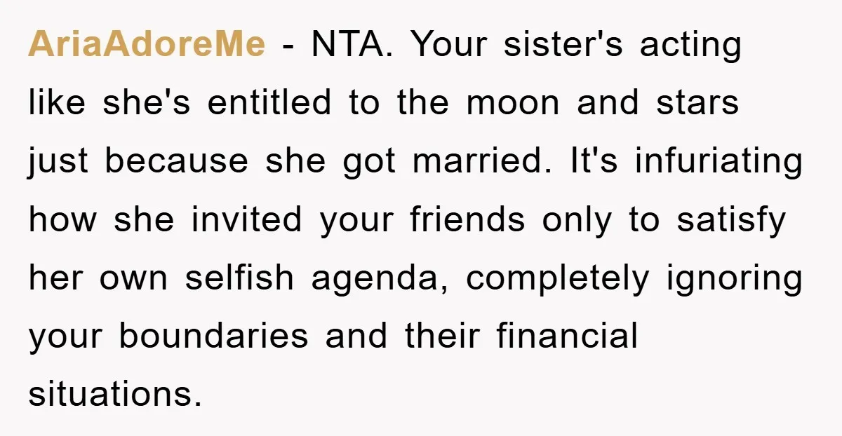 AriaAdoreMe − NTA. Your sister's acting like she's entitled to the moon and stars just because she got married. It's infuriating how she invited your friends only to satisfy her...