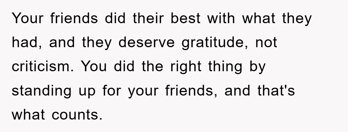 Your friends did their best with what they had, and they deserve gratitude, not criticism. You did the right thing by standing up for your friends, and that's what counts.