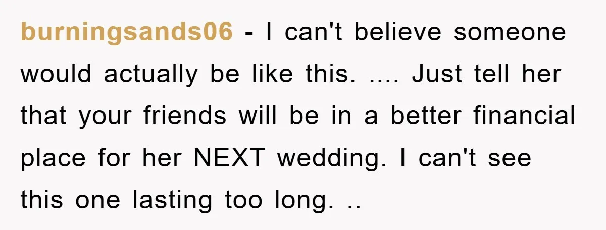 burningsands06 − I can't believe someone would actually be like this. .... Just tell her that your friends will be in a better financial place for her NEXT wedding. I...