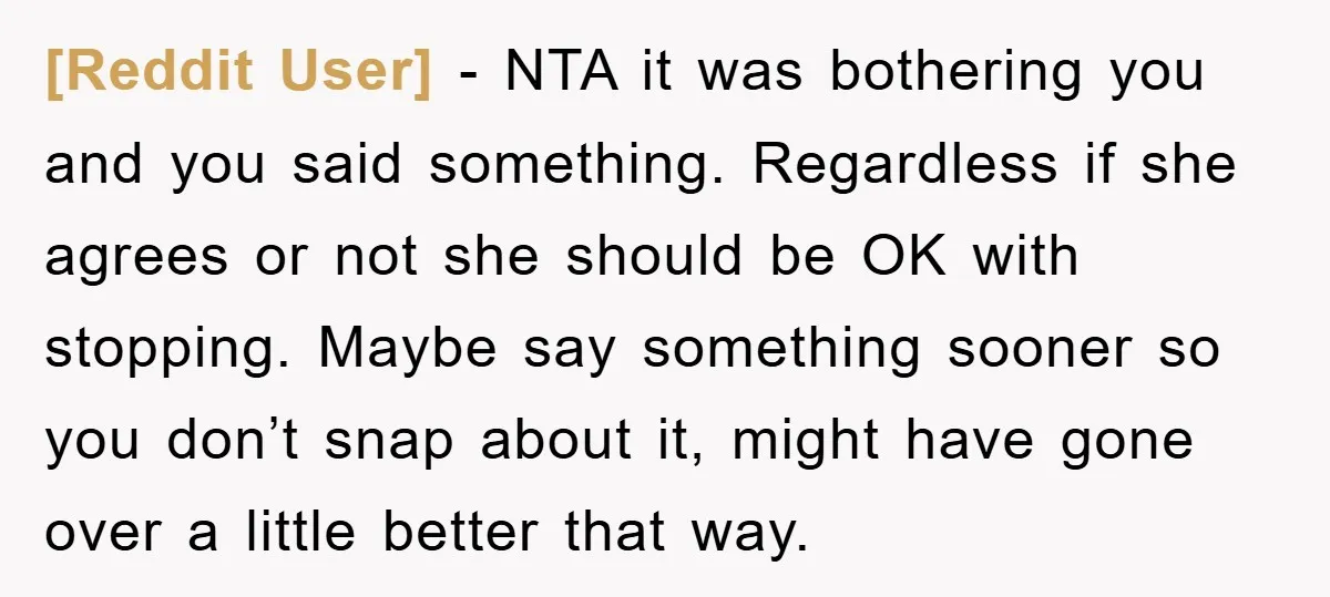 [Reddit User] − NTA it was bothering you and you said something. Regardless if she agrees or not she should be OK with stopping. Maybe say something sooner so you...