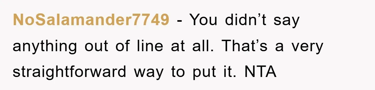 NoSalamander7749 − You didn’t say anything out of line at all. That’s a very straightforward way to put it. NTA