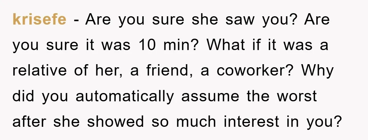 krisefe − Are you sure she saw you? Are you sure it was 10 min? What if it was a relative of her, a friend, a coworker? Why did you...