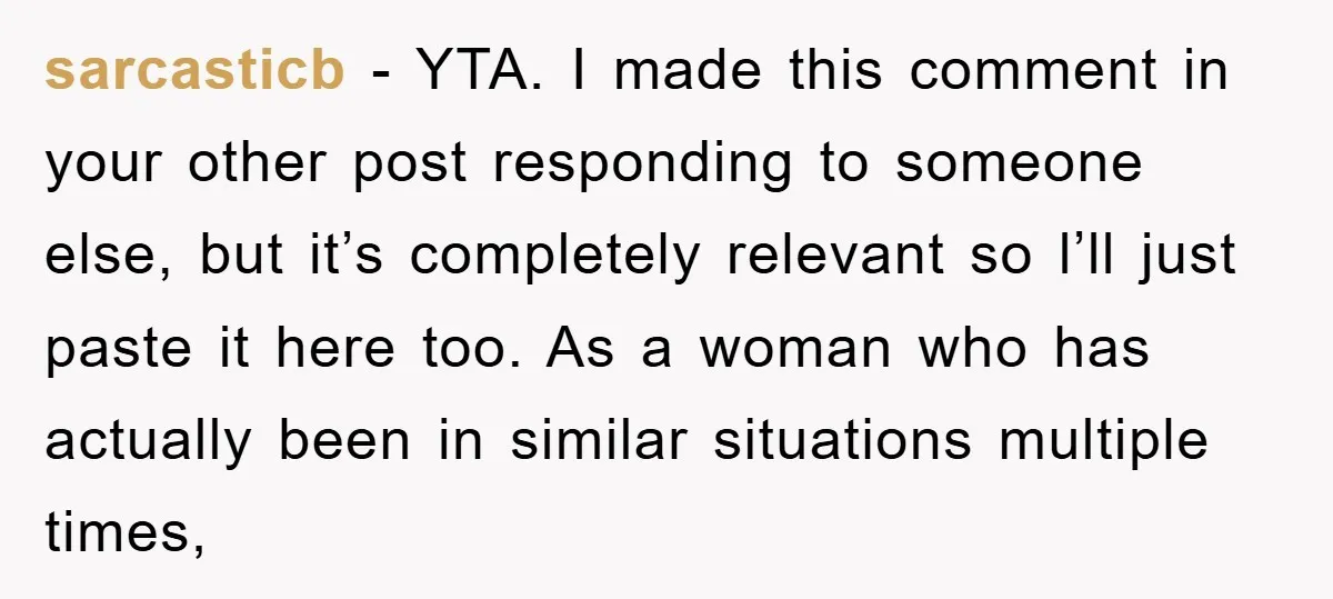sarcasticb − YTA. I made this comment in your other post responding to someone else, but it’s completely relevant so l’ll just paste it here too. As a woman who...